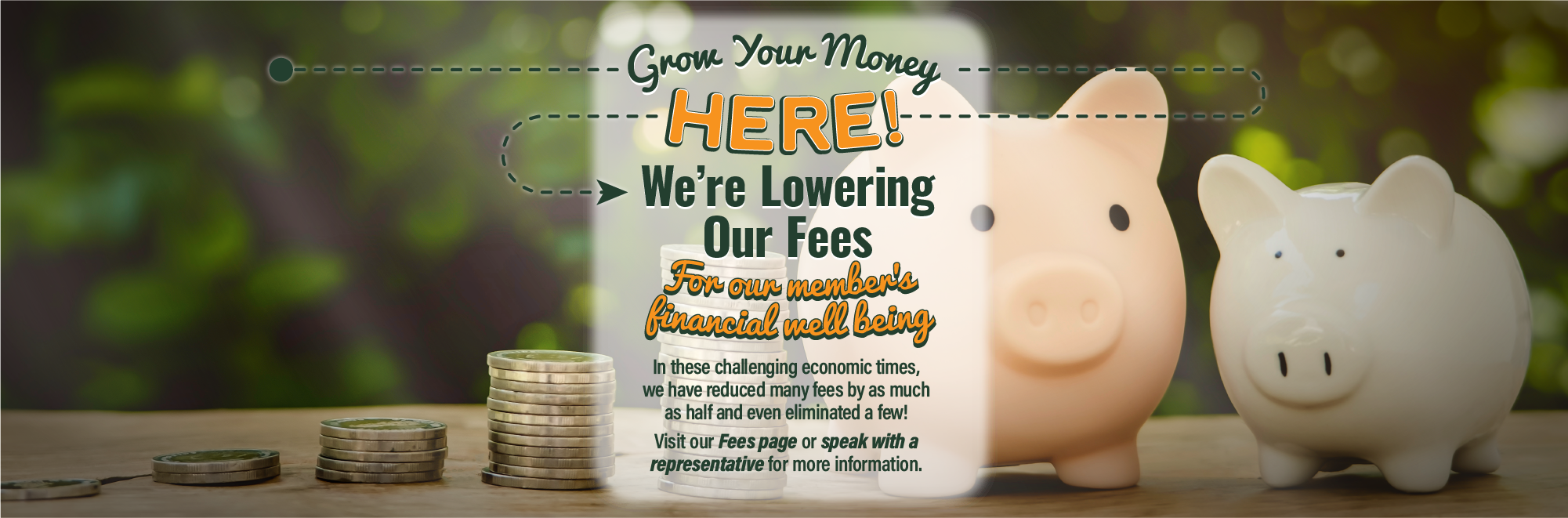 Grow Your Money Here! We’re Lowering Our Fees. In these challenging economic times, we have reduced many fees by as much as half and even eliminated a few! Visit our Fees page or speak with a representative for more information.