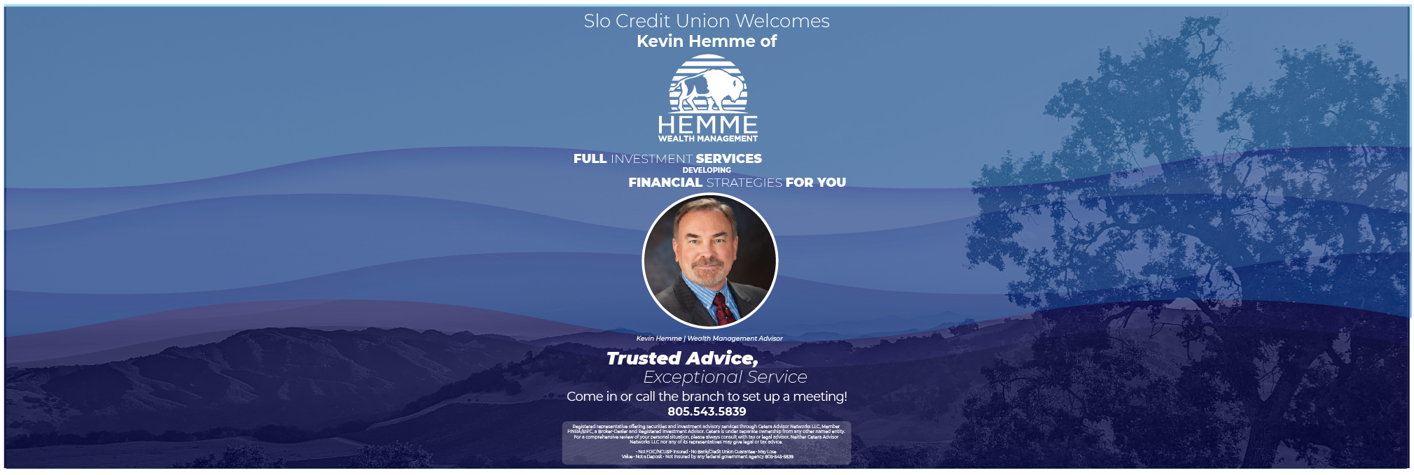 Trusted Advice, Exceptional ServiceKevin Hemme | Wealth Management AdvisorRegistered representative offering securities and investment advisory services through Cetera Advisor Networks LLC, Member FINRA/SIPC, a Broker-Dealer and Registered Investment Advisor. Cetera is under separate ownership from any other named entity. For a comprehensive review of your personal situation, please always consult with tax or legal advisor. Neither Cetera Advisor Networks LLC nor any of its representatives may give legal or tax advice.

• Not FDIC/NCUSIF Insured • No Bank/Credit Union Guarantee • May Lose
   Value • Not a Deposit • Not Insured by any federal government agency 805-543-5839Slo Credit Union Welcomes
Kevin Hemme ofFULL INVESTMENT SERVICESCome in or call the branch to set up a meeting!805.543.5839FINANCIAL STRATEGIES FOR YOUDEVELOPING